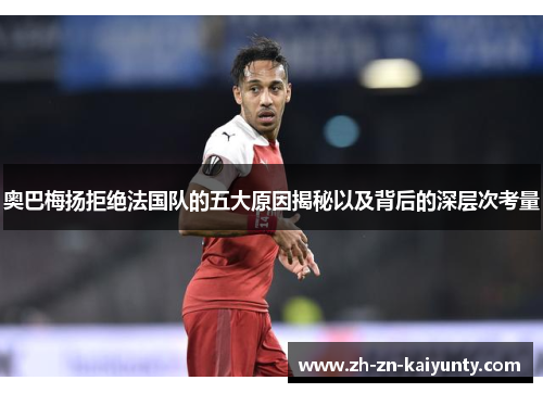 奥巴梅扬拒绝法国队的五大原因揭秘以及背后的深层次考量 奥巴梅扬拒绝法国队的五大原因揭秘以及背后的深层次考量