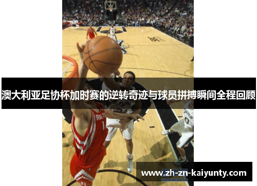 澳大利亚足协杯加时赛的逆转奇迹与球员拼搏瞬间全程回顾 澳大利亚足协杯加时赛的逆转奇迹与球员拼搏瞬间全程回顾