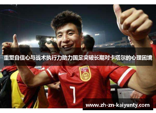 重塑自信心与战术执行力助力国足突破长期对卡塔尔的心理困境 重塑自信心与战术执行力助力国足突破长期对卡塔尔的心理困境