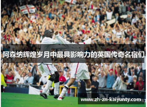 阿森纳辉煌岁月中最具影响力的英国传奇名宿们