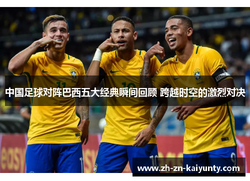 中国足球对阵巴西五大经典瞬间回顾 跨越时空的激烈对决