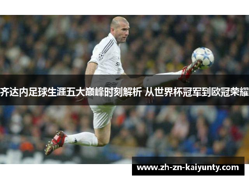 齐达内足球生涯五大巅峰时刻解析 从世界杯冠军到欧冠荣耀