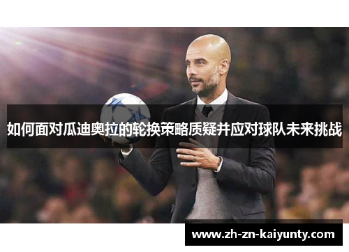 如何面对瓜迪奥拉的轮换策略质疑并应对球队未来挑战