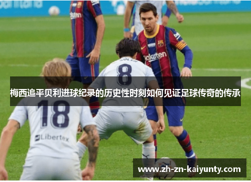 梅西追平贝利进球纪录的历史性时刻如何见证足球传奇的传承 梅西追平贝利进球纪录的历史性时刻如何见证足球传奇的传承