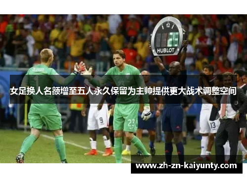 女足换人名额增至五人永久保留为主帅提供更大战术调整空间